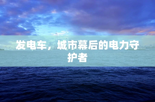 发电车，城市幕后的电力守护者