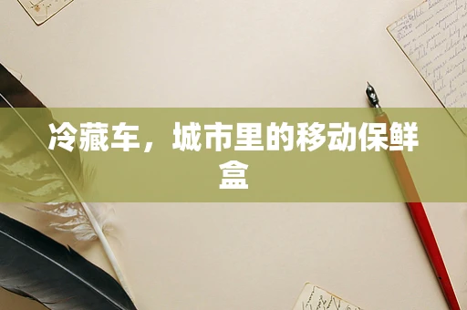 冷藏车，城市里的移动保鲜盒