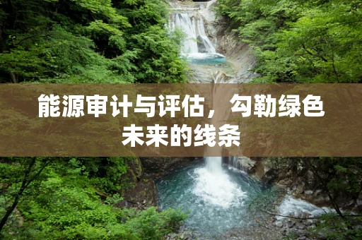 能源审计与评估，勾勒绿色未来的线条