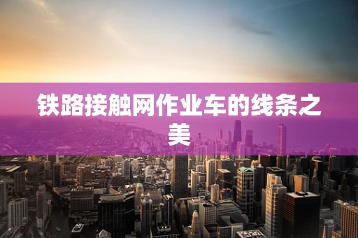 铁路接触网作业车的线条之美