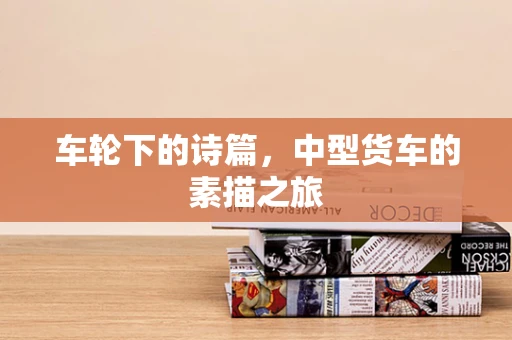 车轮下的诗篇，中型货车的素描之旅