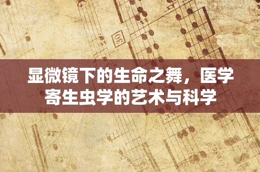 显微镜下的生命之舞，医学寄生虫学的艺术与科学