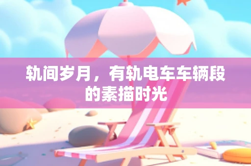 轨间岁月，有轨电车车辆段的素描时光