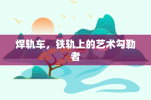 焊轨车，铁轨上的艺术勾勒者