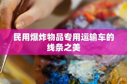 民用爆炸物品专用运输车的线条之美