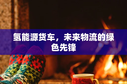 氢能源货车，未来物流的绿色先锋