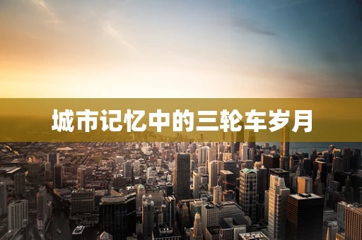 城市记忆中的三轮车岁月