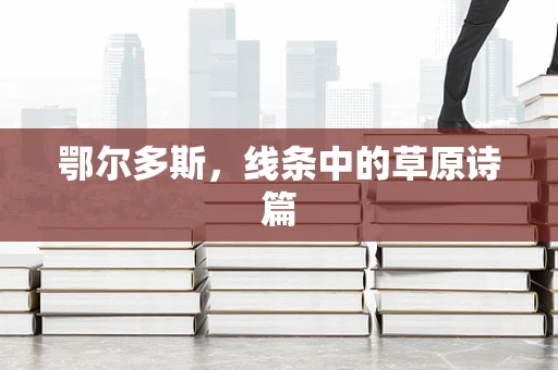 鄂尔多斯，线条中的草原诗篇