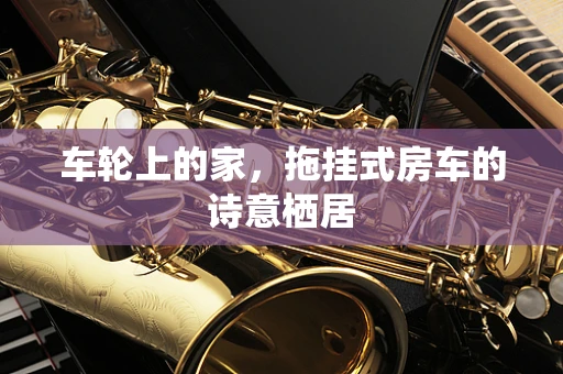 车轮上的家，拖挂式房车的诗意栖居