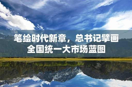 笔绘时代新章，总书记擘画全国统一大市场蓝图
