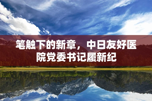 笔触下的新章，中日友好医院党委书记履新纪