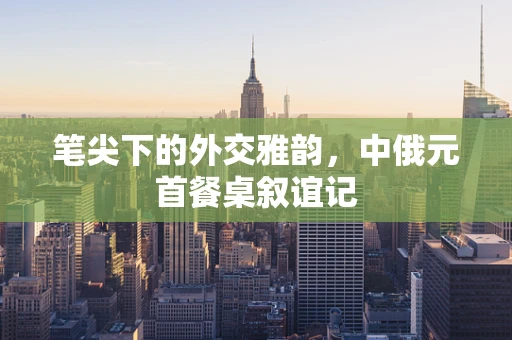 笔尖下的外交雅韵，中俄元首餐桌叙谊记